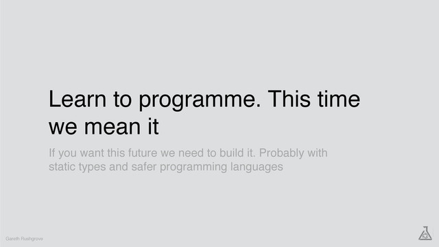 Learn to programme. This time
we mean it
Gareth Rushgrove
If you want this future we need to build it. Probably with
static types and safer programming languages
