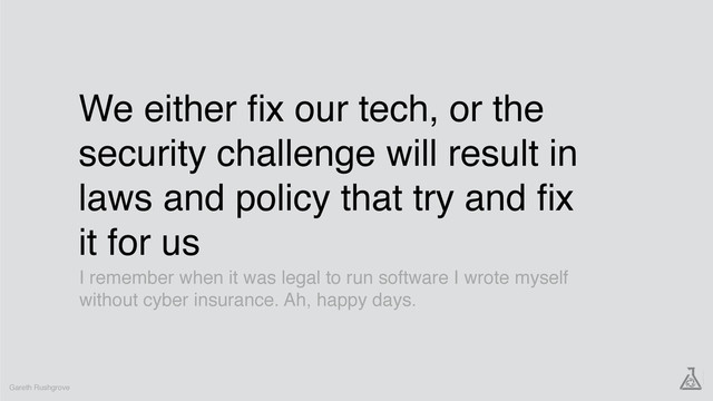 We either ﬁx our tech, or the
security challenge will result in
laws and policy that try and ﬁx
it for us
Gareth Rushgrove
I remember when it was legal to run software I wrote myself
without cyber insurance. Ah, happy days.
