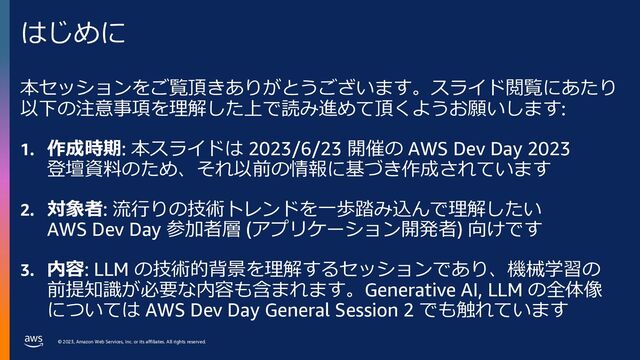 © 2023, Amazon Web Services, Inc. or its affiliates. All rights reserved.
本セッションをご覧頂きありがとうございます。スライド閲覧にあたり
以下の注意事項を理解した上で読み進めて頂くようお願いします:
1. 作成時期: 本スライドは 2023/6/23 開催の AWS Dev Day 2023
登壇資料のため、それ以前の情報に基づき作成されています
2. 対象者: 流⾏りの技術トレンドを⼀歩踏み込んで理解したい
AWS Dev Day 参加者層 (アプリケーション開発者) 向けです
3. 内容: LLM の技術的背景を理解するセッションであり、機械学習の
前提知識が必要な内容も含まれます。Generative AI, LLM の全体像
については AWS Dev Day General Session 2 でも触れています
はじめに
