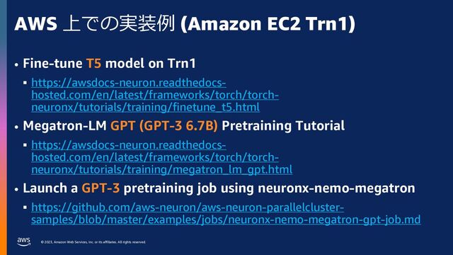 © 2023, Amazon Web Services, Inc. or its affiliates. All rights reserved.
AWS 上での実装例 (Amazon EC2 Trn1)
• Fine-tune T5 model on Trn1
§ https://awsdocs-neuron.readthedocs-
hosted.com/en/latest/frameworks/torch/torch-
neuronx/tutorials/training/finetune_t5.html
• Megatron-LM GPT (GPT-3 6.7B) Pretraining Tutorial
§ https://awsdocs-neuron.readthedocs-
hosted.com/en/latest/frameworks/torch/torch-
neuronx/tutorials/training/megatron_lm_gpt.html
• Launch a GPT-3 pretraining job using neuronx-nemo-megatron
§ https://github.com/aws-neuron/aws-neuron-parallelcluster-
samples/blob/master/examples/jobs/neuronx-nemo-megatron-gpt-job.md
