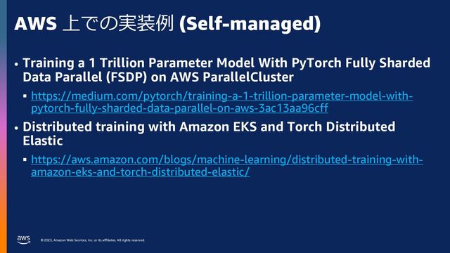 © 2023, Amazon Web Services, Inc. or its affiliates. All rights reserved.
AWS 上での実装例 (Self-managed)
• Training a 1 Trillion Parameter Model With PyTorch Fully Sharded
Data Parallel (FSDP) on AWS ParallelCluster
§ https://medium.com/pytorch/training-a-1-trillion-parameter-model-with-
pytorch-fully-sharded-data-parallel-on-aws-3ac13aa96cff
• Distributed training with Amazon EKS and Torch Distributed
Elastic
§ https://aws.amazon.com/blogs/machine-learning/distributed-training-with-
amazon-eks-and-torch-distributed-elastic/

