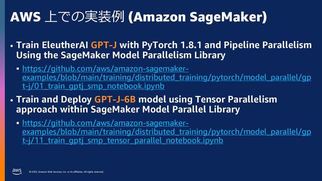 © 2023, Amazon Web Services, Inc. or its affiliates. All rights reserved.
AWS 上での実装例 (Amazon SageMaker)
• Train EleutherAI GPT-J with PyTorch 1.8.1 and Pipeline Parallelism
Using the SageMaker Model Parallelism Library
§ https://github.com/aws/amazon-sagemaker-
examples/blob/main/training/distributed_training/pytorch/model_parallel/gp
t-j/01_train_gptj_smp_notebook.ipynb
• Train and Deploy GPT-J-6B model using Tensor Parallelism
approach within SageMaker Model Parallel Library
§ https://github.com/aws/amazon-sagemaker-
examples/blob/main/training/distributed_training/pytorch/model_parallel/gp
t-j/11_train_gptj_smp_tensor_parallel_notebook.ipynb
