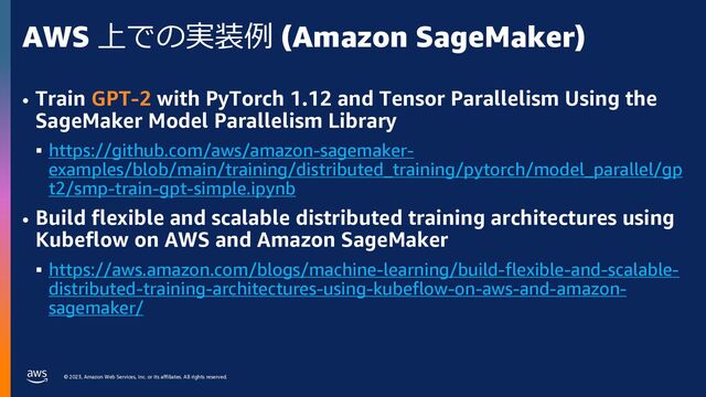 © 2023, Amazon Web Services, Inc. or its affiliates. All rights reserved.
AWS 上での実装例 (Amazon SageMaker)
• Train GPT-2 with PyTorch 1.12 and Tensor Parallelism Using the
SageMaker Model Parallelism Library
§ https://github.com/aws/amazon-sagemaker-
examples/blob/main/training/distributed_training/pytorch/model_parallel/gp
t2/smp-train-gpt-simple.ipynb
• Build flexible and scalable distributed training architectures using
Kubeflow on AWS and Amazon SageMaker
§ https://aws.amazon.com/blogs/machine-learning/build-flexible-and-scalable-
distributed-training-architectures-using-kubeflow-on-aws-and-amazon-
sagemaker/
