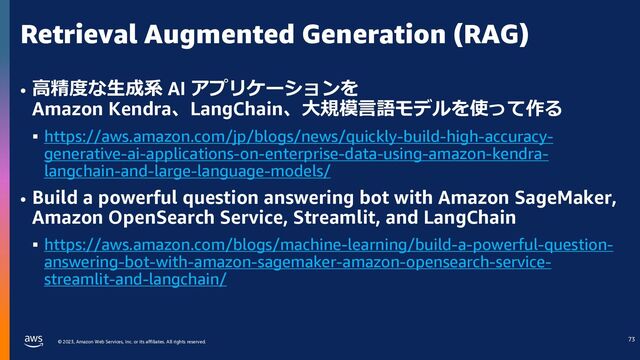 © 2023, Amazon Web Services, Inc. or its affiliates. All rights reserved.
Retrieval Augmented Generation (RAG)
• ⾼精度な⽣成系 AI アプリケーションを
Amazon Kendra、LangChain、⼤規模⾔語モデルを使って作る
§ https://aws.amazon.com/jp/blogs/news/quickly-build-high-accuracy-
generative-ai-applications-on-enterprise-data-using-amazon-kendra-
langchain-and-large-language-models/
• Build a powerful question answering bot with Amazon SageMaker,
Amazon OpenSearch Service, Streamlit, and LangChain
§ https://aws.amazon.com/blogs/machine-learning/build-a-powerful-question-
answering-bot-with-amazon-sagemaker-amazon-opensearch-service-
streamlit-and-langchain/
69
