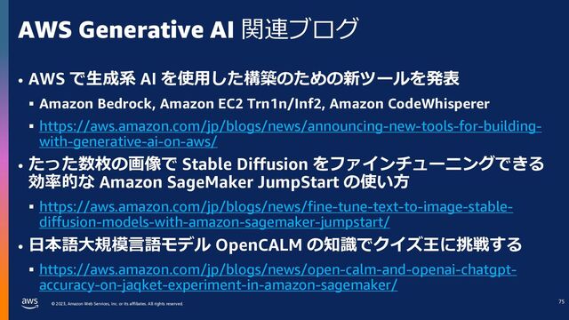 © 2023, Amazon Web Services, Inc. or its affiliates. All rights reserved.
AWS Generative AI 関連ブログ
• AWS で⽣成系 AI を使⽤した構築のための新ツールを発表
§ Amazon Bedrock, Amazon EC2 Trn1n/Inf2, Amazon CodeWhisperer
§ https://aws.amazon.com/jp/blogs/news/announcing-new-tools-for-building-
with-generative-ai-on-aws/
• たった数枚の画像で Stable Diffusion をファインチューニングできる
効率的な Amazon SageMaker JumpStart の使い⽅
§ https://aws.amazon.com/jp/blogs/news/fine-tune-text-to-image-stable-
diffusion-models-with-amazon-sagemaker-jumpstart/
• ⽇本語⼤規模⾔語モデル OpenCALM の知識でクイズ王に挑戦する
§ https://aws.amazon.com/jp/blogs/news/open-calm-and-openai-chatgpt-
accuracy-on-jaqket-experiment-in-amazon-sagemaker/
71
