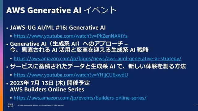 © 2023, Amazon Web Services, Inc. or its affiliates. All rights reserved.
AWS Generative AI イベント
• JAWS-UG AI/ML #16: Generative AI
§ https://www.youtube.com/watch?v=PkZenNAXtYs
• Generative AI（⽣成系 AI）へのアプローチ –
今、⾒直される AI 活⽤と変⾰を迎える⽣成系 AI 戦略
§ https://aws.amazon.com/jp/blogs/news/aws-aiml-generative-ai-strategy/
• サービスに蓄積されたデータと⽣成系 AI で、新しい体験を創る⽅法
§ https://www.youtube.com/watch?v=YHljCU6xwdU
• 2023年 7⽉ 13⽇ (⽊) 開催予定
AWS Builders Online Series
§ https://aws.amazon.com/jp/events/builders-online-series/
73
