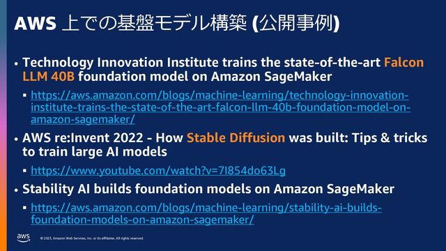 © 2023, Amazon Web Services, Inc. or its affiliates. All rights reserved.
AWS 上での基盤モデル構築 (公開事例)
• Technology Innovation Institute trains the state-of-the-art Falcon
LLM 40B foundation model on Amazon SageMaker
§ https://aws.amazon.com/blogs/machine-learning/technology-innovation-
institute-trains-the-state-of-the-art-falcon-llm-40b-foundation-model-on-
amazon-sagemaker/
• AWS re:Invent 2022 - How Stable Diffusion was built: Tips & tricks
to train large AI models
§ https://www.youtube.com/watch?v=7I854do63Lg
• Stability AI builds foundation models on Amazon SageMaker
§ https://aws.amazon.com/blogs/machine-learning/stability-ai-builds-
foundation-models-on-amazon-sagemaker/
