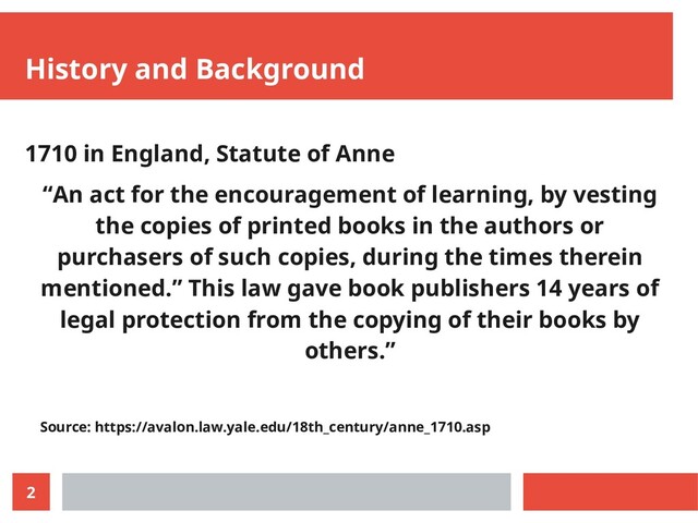 2
History and Background
1710 in England, Statute of Anne
“An act for the encouragement of learning, by vesting
the copies of printed books in the authors or
purchasers of such copies, during the times therein
mentioned.” This law gave book publishers 14 years of
legal protection from the copying of their books by
others.”
Source: https://avalon.law.yale.edu/18th_century/anne_1710.asp
