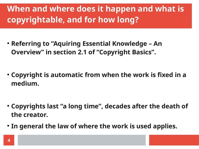 4
When and where does it happen and what is
copyrightable, and for how long?
● Referring to “Aquiring Essential Knowledge – An
Overview” in section 2.1 of “Copyright Basics”.
● Copyright is automatic from when the work is fixed in a
medium.
● Copyrights last “a long time”, decades after the death of
the creator.
● In general the law of where the work is used applies.
