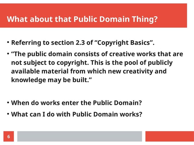 6
What about that Public Domain Thing?
● Referring to section 2.3 of “Copyright Basics”.
● “The public domain consists of creative works that are
not subject to copyright. This is the pool of publicly
available material from which new creativity and
knowledge may be built.”
● When do works enter the Public Domain?
● What can I do with Public Domain works?
