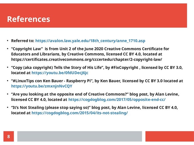 8
References
● Referred to: https://avalon.law.yale.edu/18th_century/anne_1710.asp
● “Copyright Law” is from Unit 2 of the June 2020 Creative Commons Certificate for
Educators and Librarians, by Creative Commons, licensed CC BY 4.0, located at
https://certificates.creativecommons.org/cccertedu/chapter/2-copyright-law/
● “Copy (aka copyright) Tells the Story of His Life”, by #FixCopyright , licensed by CC BY 3.0,
located at https://youtu.be/0fdUDecJ6jc
● “#LinuxTips con Ken Bauer - Raspberry Pi”, by Ken Bauer, licensed by CC BY 3.0 located at
https://youtu.be/zmxnjnNvCQY
● “Are you looking at the opposite end of Creative Commons?” blog post, by Alan Levine,
licensed CC BY 4.0, located at https://cogdogblog.com/2017/05/opposite-end-cc/
● “It’s Not Stealing (please stop saying so)” blog post, by Alan Levine, licensed CC BY 4.0,
located at https://cogdogblog.com/2015/04/its-not-stealing/
