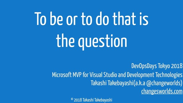 © 2018 Takashi Takebayashi
To be or to do that is
the question
Microsoft MVP for Visual Studio and Development Technologies
Takashi Takebayashi(a.k.a @changeworlds)
changesworlds.com
DevOpsDays Tokyo 2018
