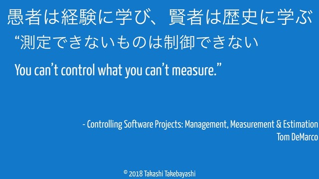 © 2018 Takashi Takebayashi
- Controlling Software Projects: Management, Measurement & Estimation 
Tom DeMarco
۪ऀ͸ܦݧʹֶͼɺݡऀ͸ྺ࢙ʹֶͿ
“ଌఆͰ͖ͳ͍΋ͷ͸੍ޚͰ͖ͳ͍ 
You can’t control what you can’t measure.”
