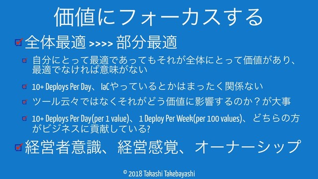 © 2018 Takashi Takebayashi
શମ࠷ద >>>> ෦෼࠷ద
ࣗ෼ʹͱͬͯ࠷దͰ͋ͬͯ΋ͦΕ͕શମʹͱͬͯՁ஋͕͋Γɺ
࠷దͰͳ͚Ε͹ҙຯ͕ͳ͍
10+ Deploys Per DayɺIaC΍͍ͬͯΔͱ͔͸·ͬͨؔ͘܎ͳ͍
πʔϧӠʑͰ͸ͳͦ͘Ε͕Ͳ͏Ձ஋ʹӨڹ͢Δͷ͔ʁ͕େࣄ
10+ Deploys Per Day(per 1 value)ɺ1 Deploy Per Week(per 100 values)ɺͲͪΒͷํ
͕Ϗδωεʹߩݙ͍ͯ͠Δ?
ܦӦऀҙࣝɺܦӦײ֮ɺΦʔφʔγοϓ
Ձ஋ʹϑΥʔΧε͢Δ

