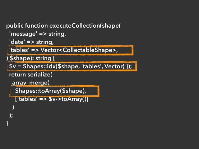 public function executeCollection(shape(
'message' => string,
'date' => string,
'tables' => Vector,
) $shape): string {
$v = Shapes::idx($shape, 'tables', Vector{ });
return serialize(
array_merge(
Shapes::toArray($shape),
['tables' => $v->toArray()]
)
);
}
