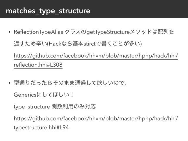 matches_type_structure
• ReﬂectionTypeAlias ΫϥεͷgetTypeStructureϝιου͸഑ྻΛ
ฦͨ͢Ίਏ͍(HackͳΒجຊstirctͰॻ͘͜ͱ͕ଟ͍) 
https://github.com/facebook/hhvm/blob/master/hphp/hack/hhi/
reﬂection.hhi#L308
• ܕ௨ΓͩͬͨΒͦͷ··௨աͯ͠ཉ͍͠ͷͰɺ 
Genericsʹͯ͠΄͍͠ʂ 
type_structure ؔ਺ར༻ͷΈରԠ 
https://github.com/facebook/hhvm/blob/master/hphp/hack/hhi/
typestructure.hhi#L94
