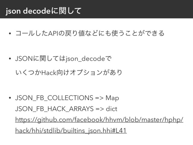json decodeʹؔͯ͠
• ίʔϧͨ͠APIͷ໭Γ஋ͳͲʹ΋࢖͏͜ͱ͕Ͱ͖Δ 
• JSONʹؔͯ͠͸json_decodeͰ 
͍͔ͭ͘Hack޲͚Φϓγϣϯ͕͋Γ 
• JSON_FB_COLLECTIONS => Map 
JSON_FB_HACK_ARRAYS => dict 
https://github.com/facebook/hhvm/blob/master/hphp/
hack/hhi/stdlib/builtins_json.hhi#L41
