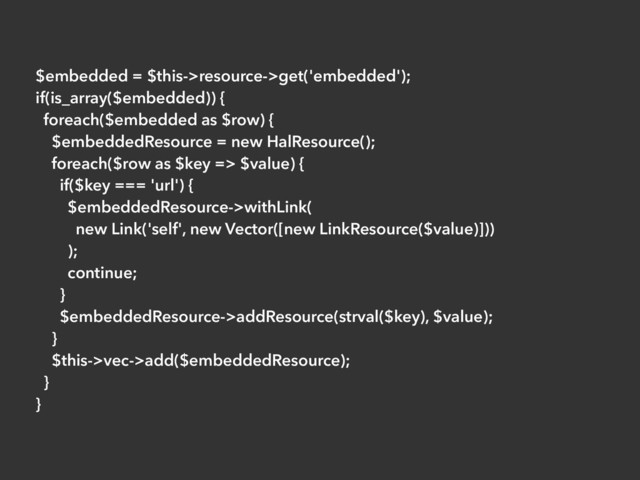 $embedded = $this->resource->get('embedded');
if(is_array($embedded)) {
foreach($embedded as $row) {
$embeddedResource = new HalResource();
foreach($row as $key => $value) {
if($key === 'url') {
$embeddedResource->withLink(
new Link('self', new Vector([new LinkResource($value)]))
);
continue;
}
$embeddedResource->addResource(strval($key), $value);
}
$this->vec->add($embeddedResource);
}
}
