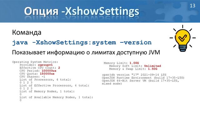 Опция -XshowSettings
Команда
java -XshowSettings:system –version
Показывает информацию о лимитах доступную JVM
Operating System Metrics:
Provider: cgroupv1
Effective CPU Count: 2
CPU Period: 100000us
CPU Quota: 150000us
CPU Shares: -1
List of Processors, 4 total:
0 1 2 3
List of Effective Processors, 4 total:
0 1 2 3
List of Memory Nodes, 1 total:
0
List of Available Memory Nodes, 1 total:
0
Memory Limit: 1.00G
Memory Soft Limit: Unlimited
Memory & Swap Limit: 1.50G
openjdk version "17" 2021-09-14 LTS
OpenJDK Runtime Environment (build 17+35-LTS)
OpenJDK 64-Bit Server VM (build 17+35-LTS,
mixed mode)
13
