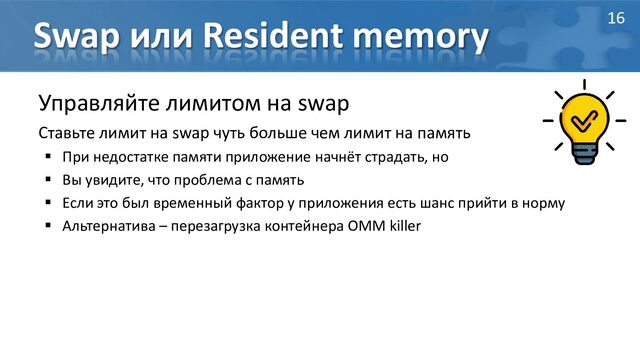 Swap или Resident memory
Управляйте лимитом на swap
Ставьте лимит на swap чуть больше чем лимит на память
 При недостатке памяти приложение начнёт страдать, но
 Вы увидите, что проблема с память
 Если это был временный фактор у приложения есть шанс прийти в норму
 Альтернатива – перезагрузка контейнера OMM killer
16

