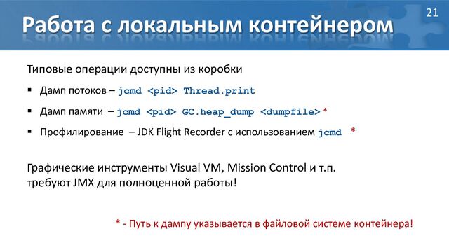 Работа с локальным контейнером
Типовые операции доступны из коробки
 Дамп потоков – jcmd  Thread.print
 Дамп памяти – jcmd  GC.heap_dump  *
 Профилирование – JDK Flight Recorder с использованием jcmd *
Графические инструменты Visual VM, Mission Control и т.п.
требуют JMX для полноценной работы!
* - Путь к дампу указывается в файловой системе контейнера!
21
