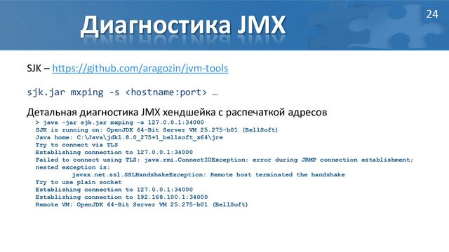 Диагностика JMX
SJK – https://github.com/aragozin/jvm-tools
sjk.jar mxping -s  …
Детальная диагностика JMX хендшейка с распечаткой адресов
> java -jar sjk.jar mxping -s 127.0.0.1:34000
SJK is running on: OpenJDK 64-Bit Server VM 25.275-b01 (BellSoft)
Java home: C:\Java\jdk1.8.0_275+1_bellsoft_x64\jre
Try to connect via TLS
Establishing connection to 127.0.0.1:34000
Failed to connect using TLS: java.rmi.ConnectIOException: error during JRMP connection establishment;
nested exception is:
javax.net.ssl.SSLHandshakeException: Remote host terminated the handshake
Try to use plain socket
Establishing connection to 127.0.0.1:34000
Establishing connection to 192.168.100.1:34000
Remote VM: OpenJDK 64-Bit Server VM 25.275-b01 (BellSoft)
24
