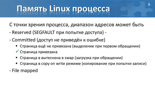 Память Linux процесса
С точки зрения процесса, диапазон адресов может быть
- Reserved (SEGFAULT при попытке доступа) -
- Committed (доступ не приведён к ошибке)
 Страница ещё не привязана (выделение при первом обращении)
 Страница привязана
 Страница в вытеснена в swap (загрузка при обращении)
 Страница в copy on write режиме (копирование при попытки записи)
- File mapped
6
