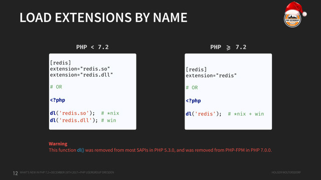 WHAT'S NEW IN PHP 7.2 • DECEMBER 19TH 2017 • PHP USERGROUP DRESDEN HOLGER WOLTERSDORF
LOAD EXTENSIONS BY NAME
12
[redis]
extension="redis.so"
extension="redis.dll"
# OR
= 7.2
Warning
This function dl() was removed from most SAPIs in PHP 5.3.0, and was removed from PHP-FPM in PHP 7.0.0.
