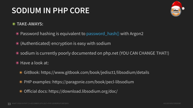 WHAT'S NEW IN PHP 7.2 • DECEMBER 19TH 2017 • PHP USERGROUP DRESDEN HOLGER WOLTERSDORF
SODIUM IN PHP CORE
33
๏ TAKE-AWAYS:
๏ Password hashing is equivalent to password_hash() with Argon2
๏ (Authenticated) encryption is easy with sodium
๏ sodium is currently poorly documented on php.net (YOU CAN CHANGE THAT!)
๏ Have a look at:
๏ GitBook: https://www.gitbook.com/book/jedisct1/libsodium/details
๏ PHP examples: https://paragonie.com/book/pecl-libsodium
๏ Oﬀicial docs: https://download.libsodium.org/doc/
