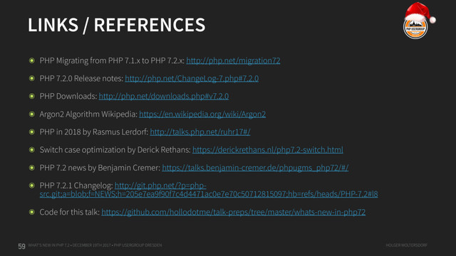 WHAT'S NEW IN PHP 7.2 • DECEMBER 19TH 2017 • PHP USERGROUP DRESDEN HOLGER WOLTERSDORF
LINKS / REFERENCES
59
๏ PHP Migrating from PHP 7.1.x to PHP 7.2.x: http://php.net/migration72
๏ PHP 7.2.0 Release notes: http://php.net/ChangeLog-7.php#7.2.0
๏ PHP Downloads: http://php.net/downloads.php#v7.2.0
๏ Argon2 Algorithm Wikipedia: https://en.wikipedia.org/wiki/Argon2
๏ PHP in 2018 by Rasmus Lerdorf: http://talks.php.net/ruhr17#/
๏ Switch case optimization by Derick Rethans: https://derickrethans.nl/php7.2-switch.html
๏ PHP 7.2 news by Benjamin Cremer: https://talks.benjamin-cremer.de/phpugms_php72/#/
๏ PHP 7.2.1 Changelog: http://git.php.net/?p=php-
src.git;a=blob;f=NEWS;h=205e7ea9f90f7c4d4471ac0e7e70c50712815097;hb=refs/heads/PHP-7.2#l8
๏ Code for this talk: https://github.com/hollodotme/talk-preps/tree/master/whats-new-in-php72
