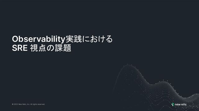 © 2022 New Relic, Inc. All rights reserved.
Observability実践における
SRE 視点の課題
