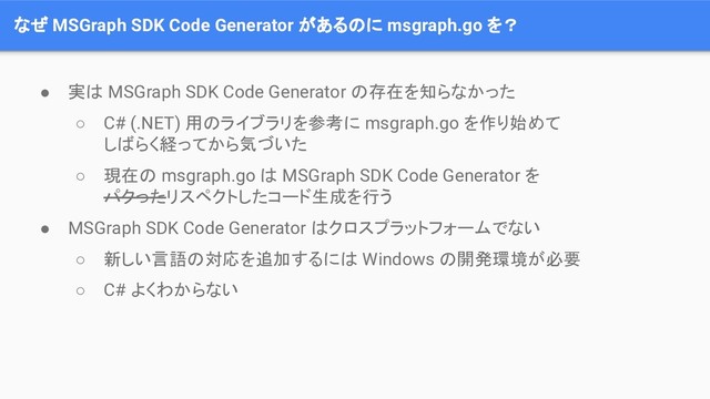 なぜ MSGraph SDK Code Generator があるのに msgraph.go を？
● 実は MSGraph SDK Code Generator の存在を知らなかった
○ C# (.NET) 用のライブラリを参考に msgraph.go を作り始めて
しばらく経ってから気づいた
○ 現在の msgraph.go は MSGraph SDK Code Generator を
パクったリスペクトしたコード生成を行う
● MSGraph SDK Code Generator はクロスプラットフォームでない
○ 新しい言語の対応を追加するには Windows の開発環境が必要
○ C# よくわからない
