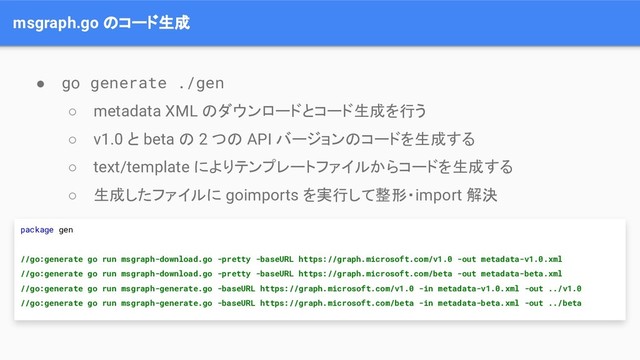 msgraph.go のコード生成
● go generate ./gen
○ metadata XML のダウンロードとコード生成を行う
○ v1.0 と beta の 2 つの API バージョンのコードを生成する
○ text/template によりテンプレートファイルからコードを生成する
○ 生成したファイルに goimports を実行して整形・import 解決
package gen
//go:generate go run msgraph-download.go -pretty -baseURL https://graph.microsoft.com/v1.0 -out metadata-v1.0.xml
//go:generate go run msgraph-download.go -pretty -baseURL https://graph.microsoft.com/beta -out metadata-beta.xml
//go:generate go run msgraph-generate.go -baseURL https://graph.microsoft.com/v1.0 -in metadata-v1.0.xml -out ../v1.0
//go:generate go run msgraph-generate.go -baseURL https://graph.microsoft.com/beta -in metadata-beta.xml -out ../beta
