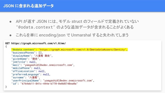 JSON に含まれる追加データ
● API が返す JSON には、モデル struct のフィールドで定義されていない
"@odata.context" のような追加データが含まれることがよくある
● これらを単に encoding/json で Unmarshal すると失われてしまう
GET https://graph.microsoft.com/v1.0/me/
{
"@odata.context": "https://graph.microsoft.com/v1.0/$metadata#users/$entity",
"businessPhones": [],
"displayName": "八重樫 剛史",
"givenName": "剛史",
"jobTitle": null,
"mail": "yaegashi@l0wdev.onmicrosoft.com",
"mobilePhone": null,
"officeLocation": null,
"preferredLanguage": null,
"surname": "八重樫",
"userPrincipalName": "yaegashi@l0wdev.onmicrosoft.com",
"id": "6764eb11-841c-444e-b770-0e0d8748ea0a"
}
