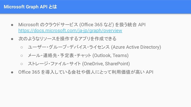 Microsoft Graph API とは
● Microsoft のクラウドサービス (Oﬃce 365 など) を扱う統合 API
https://docs.microsoft.com/ja-jp/graph/overview
● 次のようなリソースを操作するアプリを作成できる
○ ユーザー・グループ・デバイス・ライセンス (Azure Active Directory)
○ メール・連絡先・予定表・チャット (Outlook, Teams)
○ ストレージ・ファイル・サイト (OneDrive, SharePoint)
● Oﬃce 365 を導入している会社や個人にとって利用価値が高い API
