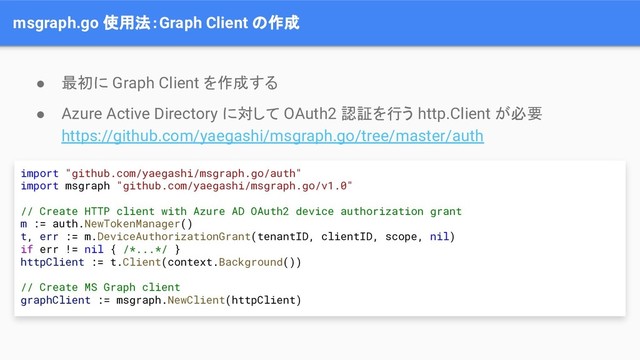 msgraph.go 使用法：Graph Client の作成
import "github.com/yaegashi/msgraph.go/auth"
import msgraph "github.com/yaegashi/msgraph.go/v1.0"
// Create HTTP client with Azure AD OAuth2 device authorization grant
m := auth.NewTokenManager()
t, err := m.DeviceAuthorizationGrant(tenantID, clientID, scope, nil)
if err != nil { /*...*/ }
httpClient := t.Client(context.Background())
// Create MS Graph client
graphClient := msgraph.NewClient(httpClient)
● 最初に Graph Client を作成する
● Azure Active Directory に対して OAuth2 認証を行う http.Client が必要
https://github.com/yaegashi/msgraph.go/tree/master/auth
