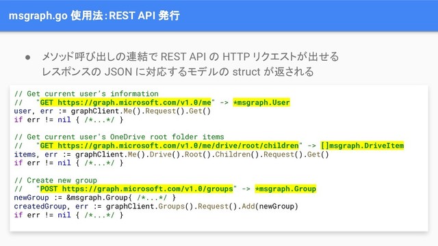 msgraph.go 使用法：REST API 発行
// Get current user’s information
// "GET https://graph.microsoft.com/v1.0/me" -> *msgraph.User
user, err := graphClient.Me().Request().Get()
if err != nil { /*...*/ }
// Get current user's OneDrive root folder items
// "GET https://graph.microsoft.com/v1.0/me/drive/root/children" -> []msgraph.DriveItem
items, err := graphClient.Me().Drive().Root().Children().Request().Get()
if err != nil { /*...*/ }
// Create new group
// "POST https://graph.microsoft.com/v1.0/groups" -> *msgraph.Group
newGroup := &msgraph.Group{ /*...*/ }
createdGroup, err := graphClient.Groups().Request().Add(newGroup)
if err != nil { /*...*/ }
● メソッド呼び出しの連結で REST API の HTTP リクエストが出せる
レスポンスの JSON に対応するモデルの struct が返される
