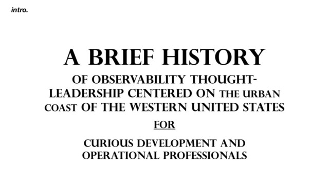A BRIEF HISTORY
OF OBSERVABILITY THOUGHT-
LEADERSHIP CENTERED ON THE URBAN
COAST OF THE WESTERN UNITED STATES
intro.
FOR
CURIOUS DEVELOPMENT AND
OPERATIONAL PROFESSIONALS
