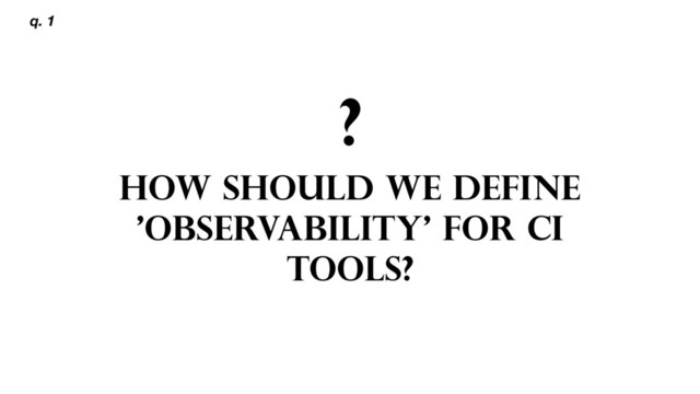 ?
HOW SHOULD WE DEFINE
'OBSERVABILITY' FOR CI
TOOLS?
q. 1
