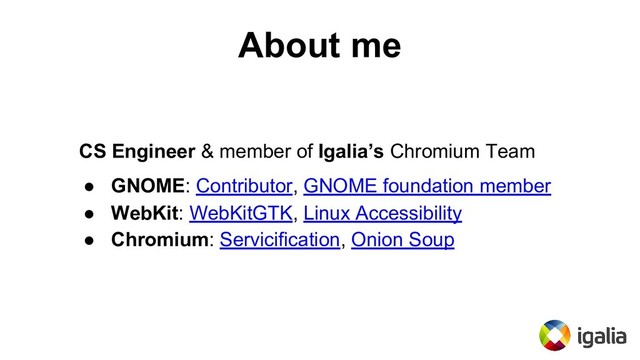 About me
CS Engineer & member of Igalia’s Chromium Team
● GNOME: Contributor, GNOME foundation member
● WebKit: WebKitGTK, Linux Accessibility
● Chromium: Servicification, Onion Soup

