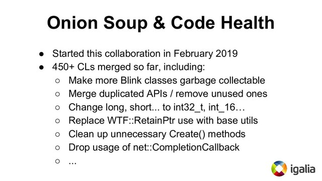 Onion Soup & Code Health
● Started this collaboration in February 2019
● 450+ CLs merged so far, including:
○ Make more Blink classes garbage collectable
○ Merge duplicated APIs / remove unused ones
○ Change long, short... to int32_t, int_16…
○ Replace WTF::RetainPtr use with base utils
○ Clean up unnecessary Create() methods
○ Drop usage of net::CompletionCallback
○ ...
