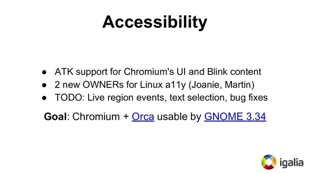Accessibility
● ATK support for Chromium's UI and Blink content
● 2 new OWNERs for Linux a11y (Joanie, Martin)
● TODO: Live region events, text selection, bug fixes
Goal: Chromium + Orca usable by GNOME 3.34
