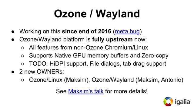 Ozone / Wayland
● Working on this since end of 2016 (meta bug)
● Ozone/Wayland platform is fully upstream now:
○ All features from non-Ozone Chromium/Linux
○ Supports Native GPU memory buffers and Zero-copy
○ TODO: HiDPI support, File dialogs, tab drag support
● 2 new OWNERs:
○ Ozone/Linux (Maksim), Ozone/Wayland (Maksim, Antonio)
See Maksim's talk for more details!
