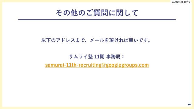 その他のご質問に関して
以下のアドレスまで、メールを頂ければ幸いです。
サムライ塾 11期 事務局：
samurai-11th-recruiting@googlegroups.com
16
