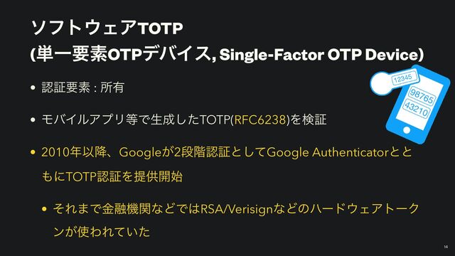 ιϑτ΢ΣΞTOTP
 
(୯ҰཁૉOTPσόΠε, Single-Factor OTP Device)
￼
14
• ೝূཁૉ : ॴ༗


• ϞόΠϧΞϓϦ౳Ͱੜ੒ͨ͠TOTP(RFC6238)Λݕূ


• 2010೥Ҏ߱ɺGoogle͕2ஈ֊ೝূͱͯ͠Google Authenticatorͱͱ
΋ʹTOTPೝূΛఏڙ։࢝


• ͦΕ·Ͱۚ༥ػؔͳͲͰ͸RSA/VerisignͳͲͷϋʔυ΢ΣΞτʔΫ
ϯ͕࢖ΘΕ͍ͯͨ
