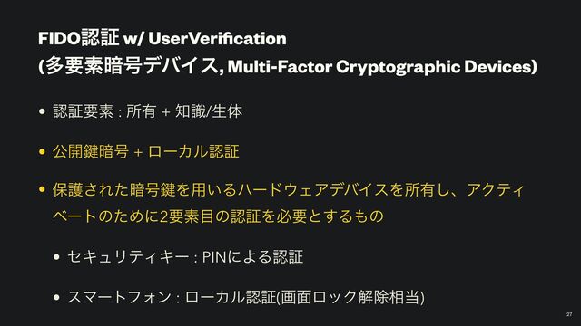 FIDOೝূ w/ UserVeri
fi
cation
 
(ଟཁૉ҉߸σόΠε, Multi-Factor Cryptographic Devices)
￼
27
• ೝূཁૉ : ॴ༗ + ஌ࣝ/ੜମ


• ެ։伴҉߸ + ϩʔΧϧೝূ


• อޢ͞Εͨ҉߸伴Λ༻͍Δϋʔυ΢ΣΞσόΠεΛॴ༗͠ɺΞΫςΟ
ϕʔτͷͨΊʹ2ཁૉ໨ͷೝূΛඞཁͱ͢Δ΋ͷ


• ηΩϡϦςΟΩʔ : PINʹΑΔೝূ


• εϚʔτϑΥϯ : ϩʔΧϧೝূ(ը໘ϩοΫղআ૬౰)

