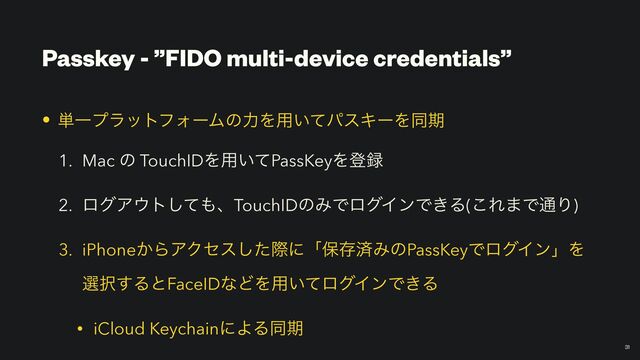 Passkey - ”FIDO multi-device credentials”
￼
31
• ୯ҰϓϥοτϑΥʔϜͷྗΛ༻͍ͯύεΩʔΛಉظ


1. Mac ͷ TouchIDΛ༻͍ͯPassKeyΛొ࿥


2. ϩάΞ΢τͯ͠΋ɺTouchIDͷΈͰϩάΠϯͰ͖Δ(͜Ε·Ͱ௨Γ)


3. iPhone͔ΒΞΫηεͨ͠ࡍʹʮอଘࡁΈͷPassKeyͰϩάΠϯʯΛ
બ୒͢ΔͱFaceIDͳͲΛ༻͍ͯϩάΠϯͰ͖Δ


• iCloud KeychainʹΑΔಉظ
