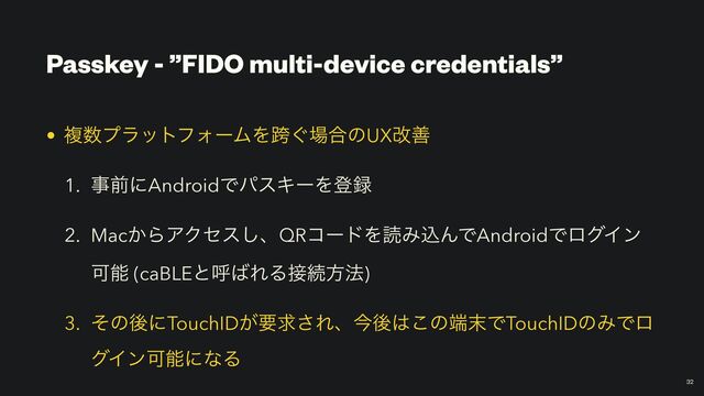 Passkey - ”FIDO multi-device credentials”
￼
32
• ෳ਺ϓϥοτϑΥʔϜΛލ͙৔߹ͷUXվળ


1. ࣄલʹAndroidͰύεΩʔΛొ࿥


2. Mac͔ΒΞΫηε͠ɺQRίʔυΛಡΈࠐΜͰAndroidͰϩάΠϯ
Մೳ (caBLEͱݺ͹ΕΔ઀ଓํ๏)


3. ͦͷޙʹTouchID͕ཁٻ͞Εɺࠓޙ͸͜ͷ୺຤ͰTouchIDͷΈͰϩ
άΠϯՄೳʹͳΔ
