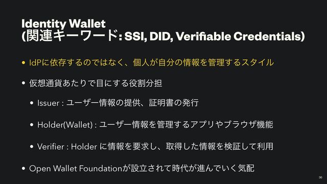 Identity Wallet
 
(ؔ࿈Ωʔϫʔυ: SSI, DID, Veri
fi
able Credentials)
￼
36
• IdPʹґଘ͢ΔͷͰ͸ͳ͘ɺݸਓ͕ࣗ෼ͷ৘ใΛ؅ཧ͢ΔελΠϧ


• Ծ૝௨՟͋ͨΓͰ໨ʹ͢Δ໾ׂ෼୲


• Issuer : Ϣʔβʔ৘ใͷఏڙɺূ໌ॻͷൃߦ


• Holder(Wallet) : Ϣʔβʔ৘ใΛ؅ཧ͢ΔΞϓϦ΍ϒϥ΢βػೳ


• Veri
fi
er : Holder ʹ৘ใΛཁٻ͠ɺऔಘͨ͠৘ใΛݕূͯ͠ར༻


• Open Wallet Foundation͕ઃཱ͞Εͯ࣌୅͕ਐΜͰ͍͘ؾ഑
