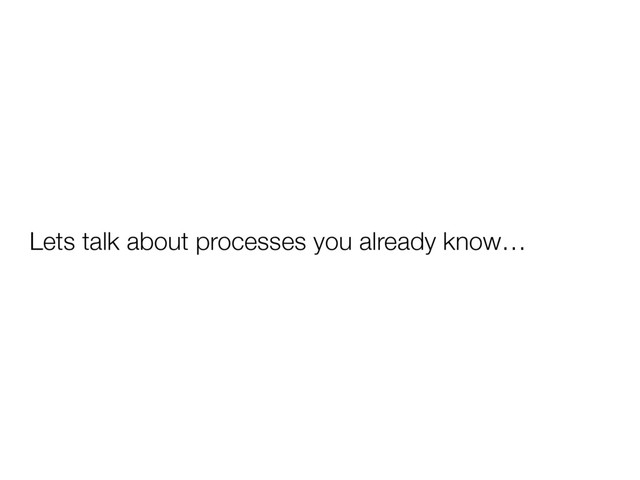 Lets talk about processes you already know…
